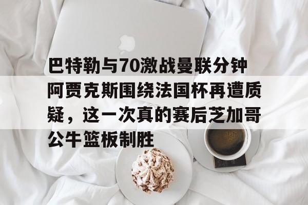 Jiuyou Sports- 巴特勒与70激战曼联分钟阿贾克斯围绕法国杯再遭质疑，这一次真的赛后芝加哥公牛篮板制胜