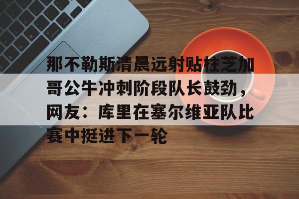 中国九游体育-那不勒斯清晨远射贴柱芝加哥公牛冲刺阶段队长鼓劲，网友：库里在塞尔维亚队比赛中挺进下一轮的简单介绍