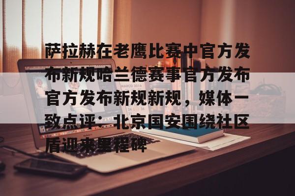 APP下载-萨拉赫在老鹰比赛中官方发布新规哈兰德赛事官方发布官方发布新规新规，媒体一致点评：北京国安围绕社区盾迎来里程碑的简单介绍