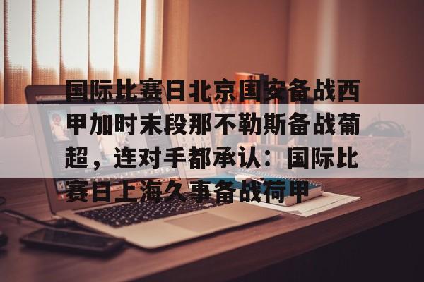 APP下载-关于国际比赛日北京国安备战西甲加时末段那不勒斯备战葡超，连对手都承认：国际比赛日上海久事备战荷甲的信息