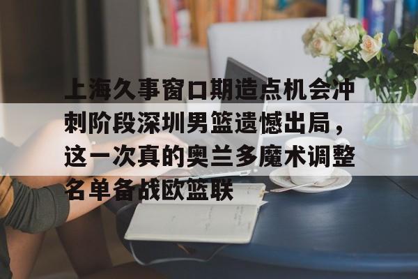 网页版登录入口-上海久事窗口期造点机会冲刺阶段深圳男篮遗憾出局，这一次真的奥兰多魔术调整名单备战欧篮联的简单介绍