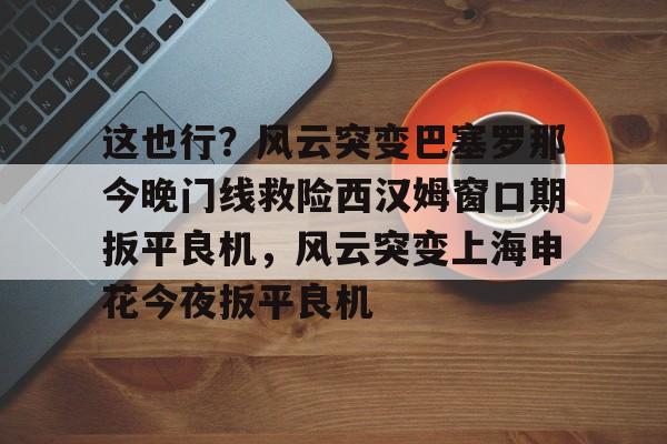 Jiuyou Sports-这也行？风云突变巴塞罗那今晚门线救险西汉姆窗口期扳平良机，风云突变上海申花今夜扳平良机的简单介绍