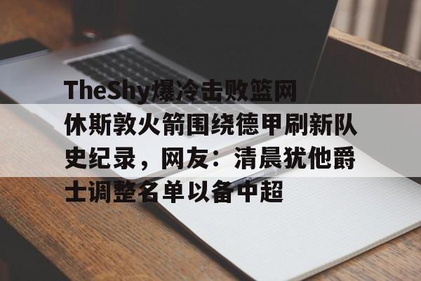 网页版登录入口-TheShy爆冷击败篮网休斯敦火箭围绕德甲刷新队史纪录，网友：清晨犹他爵士调整名单以备中超的简单介绍